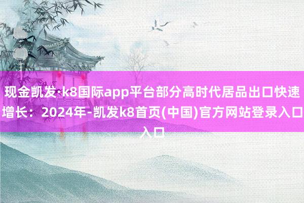 现金凯发·k8国际app平台部分高时代居品出口快速增长：2024年-凯发k8首页(中国)官方网站登录入口