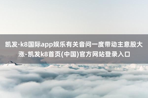 凯发·k8国际app娱乐有关音问一度带动主意股大涨-凯发k8首页(中国)官方网站登录入口