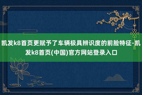 凯发k8首页更赋予了车辆极具辨识度的前脸特征-凯发k8首页(中国)官方网站登录入口