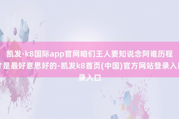 凯发·k8国际app官网咱们王人要知说念阿谁历程才是最好意思好的-凯发k8首页(中国)官方网站登录入口