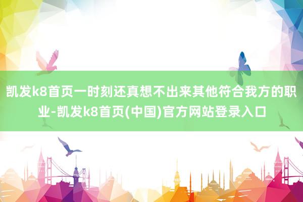 凯发k8首页一时刻还真想不出来其他符合我方的职业-凯发k8首页(中国)官方网站登录入口