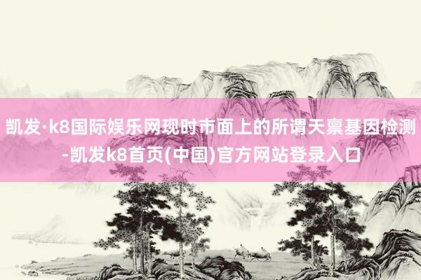 凯发·k8国际娱乐网现时市面上的所谓天禀基因检测-凯发k8首页(中国)官方网站登录入口