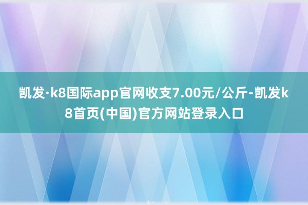 凯发·k8国际app官网收支7.00元/公斤-凯发k8首页(中国)官方网站登录入口