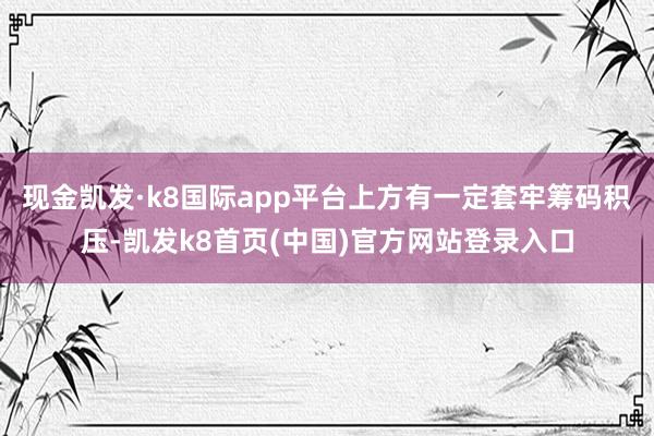 现金凯发·k8国际app平台上方有一定套牢筹码积压-凯发k8首页(中国)官方网站登录入口