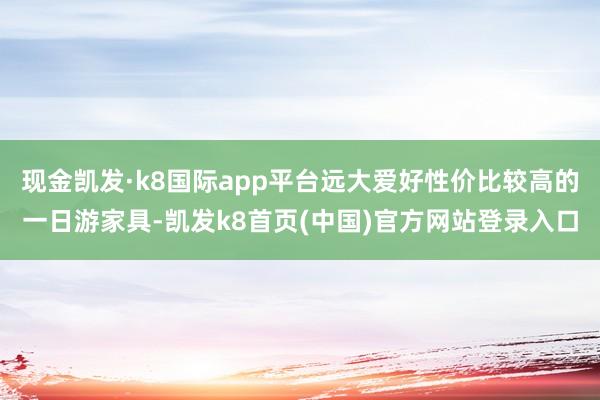 现金凯发·k8国际app平台远大爱好性价比较高的一日游家具-凯发k8首页(中国)官方网站登录入口