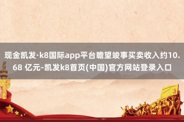现金凯发·k8国际app平台瞻望竣事买卖收入约10.68 亿元-凯发k8首页(中国)官方网站登录入口