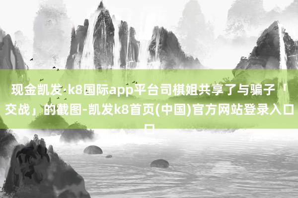 现金凯发·k8国际app平台司棋姐共享了与骗子「交战」的截图-凯发k8首页(中国)官方网站登录入口
