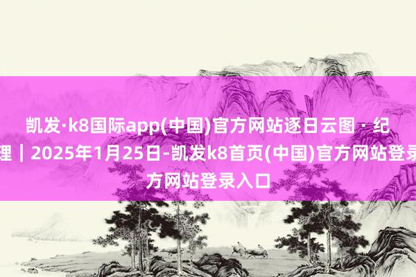 凯发·k8国际app(中国)官方网站逐日云图 · 纪录大理｜2025年1月25日-凯发k8首页(中国)官方网站登录入口