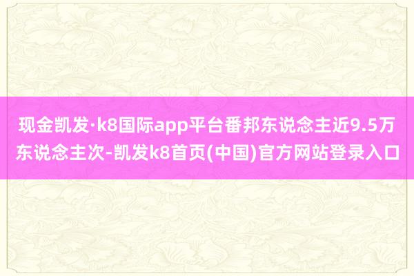 现金凯发·k8国际app平台番邦东说念主近9.5万东说念主次-凯发k8首页(中国)官方网站登录入口