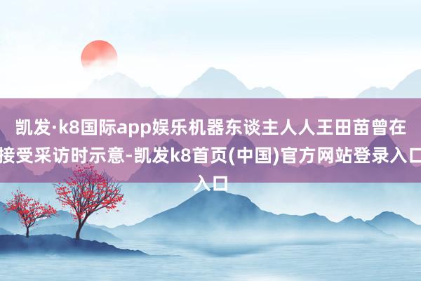 凯发·k8国际app娱乐机器东谈主人人王田苗曾在接受采访时示意-凯发k8首页(中国)官方网站登录入口