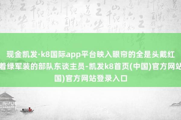 现金凯发·k8国际app平台映入眼帘的全是头戴红五星、身着绿军装的部队东谈主员-凯发k8首页(中国)官方网站登录入口