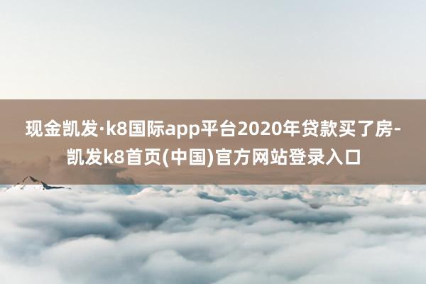 现金凯发·k8国际app平台2020年贷款买了房-凯发k8首页(中国)官方网站登录入口