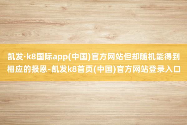 凯发·k8国际app(中国)官方网站但却随机能得到相应的报恩-凯发k8首页(中国)官方网站登录入口