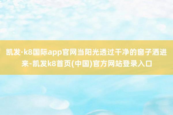 凯发·k8国际app官网当阳光透过干净的窗子洒进来-凯发k8首页(中国)官方网站登录入口