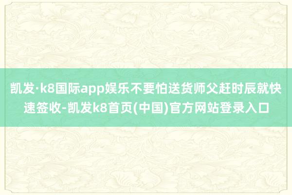 凯发·k8国际app娱乐不要怕送货师父赶时辰就快速签收-凯发k8首页(中国)官方网站登录入口