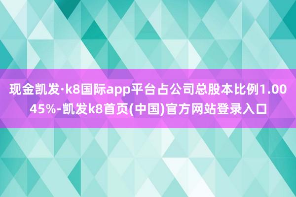 现金凯发·k8国际app平台占公司总股本比例1.0045%-凯发k8首页(中国)官方网站登录入口