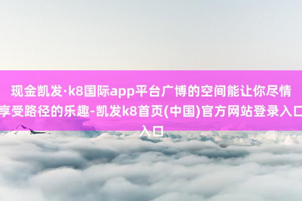 现金凯发·k8国际app平台广博的空间能让你尽情享受路径的乐趣-凯发k8首页(中国)官方网站登录入口