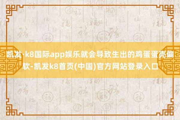 凯发·k8国际app娱乐就会导致生出的鸡蛋蛋壳偏软-凯发k8首页(中国)官方网站登录入口