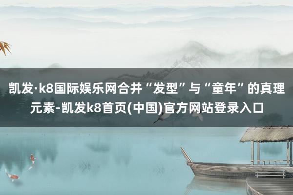 凯发·k8国际娱乐网合并“发型”与“童年”的真理元素-凯发k8首页(中国)官方网站登录入口