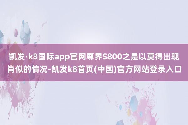 凯发·k8国际app官网尊界S800之是以莫得出现肖似的情况-凯发k8首页(中国)官方网站登录入口