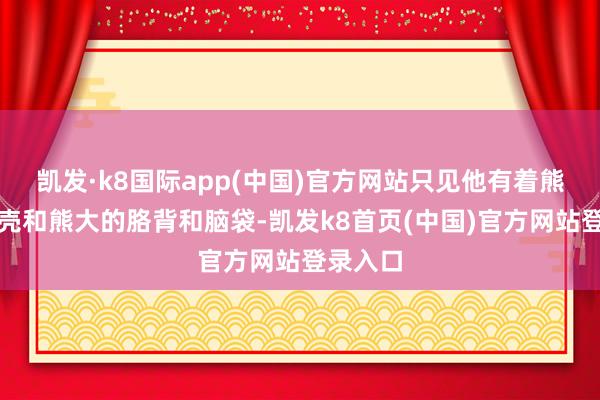 凯发·k8国际app(中国)官方网站只见他有着熊二的躯壳和熊大的胳背和脑袋-凯发k8首页(中国)官方网站登录入口