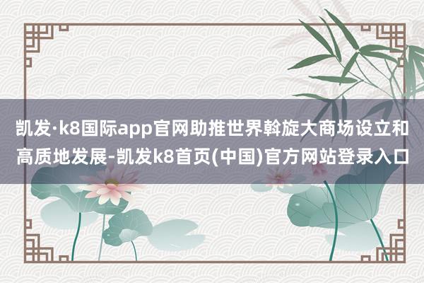 凯发·k8国际app官网助推世界斡旋大商场设立和高质地发展-凯发k8首页(中国)官方网站登录入口