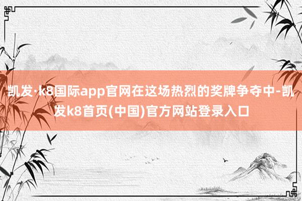 凯发·k8国际app官网在这场热烈的奖牌争夺中-凯发k8首页(中国)官方网站登录入口