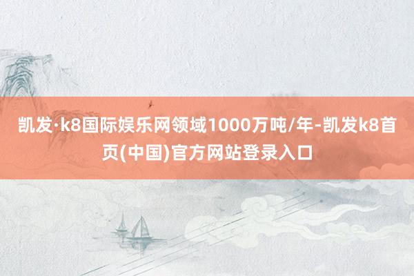 凯发·k8国际娱乐网领域1000万吨/年-凯发k8首页(中国)官方网站登录入口