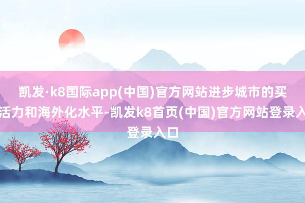 凯发·k8国际app(中国)官方网站进步城市的买卖活力和海外化水平-凯发k8首页(中国)官方网站登录入口