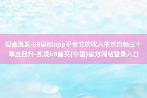 现金凯发·k8国际app平台它的收入依然流畅三个季度回升-凯发k8首页(中国)官方网站登录入口