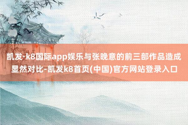 凯发·k8国际app娱乐与张晚意的前三部作品造成显然对比-凯发k8首页(中国)官方网站登录入口