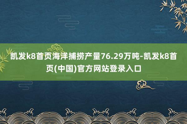 凯发k8首页海洋捕捞产量76.29万吨-凯发k8首页(中国)官方网站登录入口
