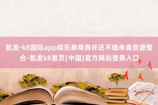 凯发·k8国际app娱乐券商吞并还不错杀青资源整合-凯发k8首页(中国)官方网站登录入口