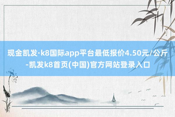 现金凯发·k8国际app平台最低报价4.50元/公斤-凯发k8首页(中国)官方网站登录入口