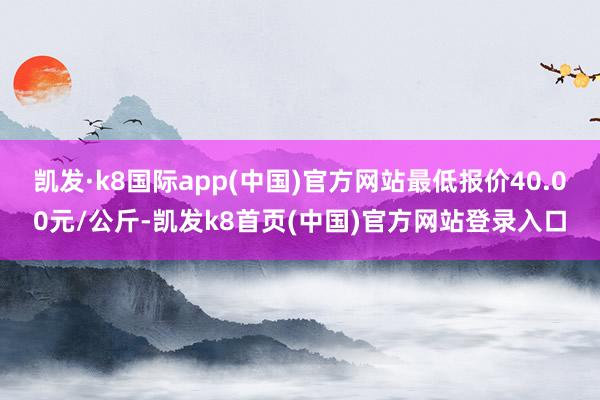 凯发·k8国际app(中国)官方网站最低报价40.00元/公斤-凯发k8首页(中国)官方网站登录入口