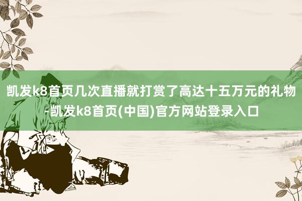 凯发k8首页几次直播就打赏了高达十五万元的礼物-凯发k8首页(中国)官方网站登录入口