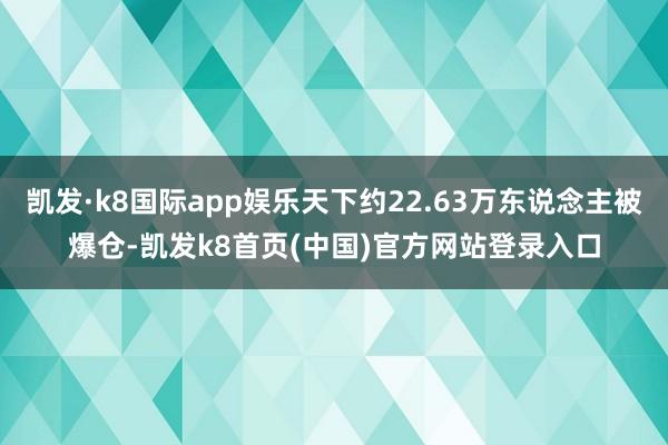 凯发·k8国际app娱乐天下约22.63万东说念主被爆仓-凯发k8首页(中国)官方网站登录入口