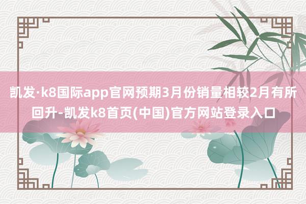 凯发·k8国际app官网预期3月份销量相较2月有所回升-凯发k8首页(中国)官方网站登录入口