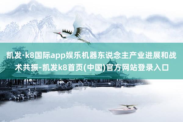 凯发·k8国际app娱乐机器东说念主产业进展和战术共振-凯发k8首页(中国)官方网站登录入口