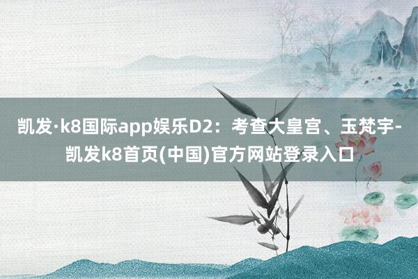 凯发·k8国际app娱乐D2：考查大皇宫、玉梵宇-凯发k8首页(中国)官方网站登录入口