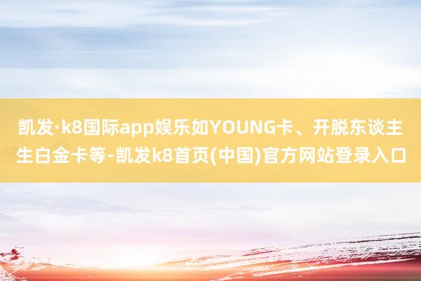 凯发·k8国际app娱乐如YOUNG卡、开脱东谈主生白金卡等-凯发k8首页(中国)官方网站登录入口