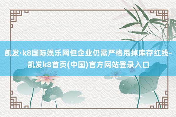 凯发·k8国际娱乐网但企业仍需严格甩掉库存红线-凯发k8首页(中国)官方网站登录入口