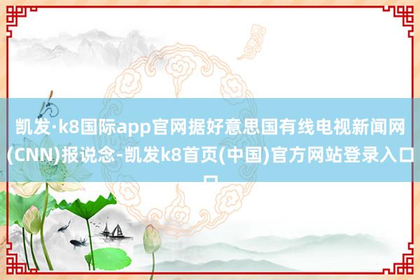 凯发·k8国际app官网　　据好意思国有线电视新闻网(CNN)报说念-凯发k8首页(中国)官方网站登录入口