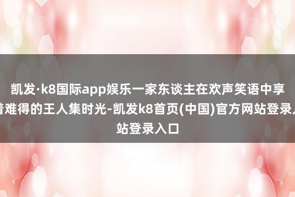 凯发·k8国际app娱乐一家东谈主在欢声笑语中享受着难得的王人集时光-凯发k8首页(中国)官方网站登录入口