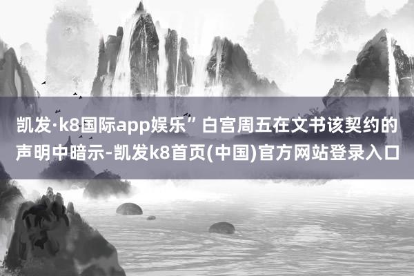凯发·k8国际app娱乐”白宫周五在文书该契约的声明中暗示-凯发k8首页(中国)官方网站登录入口