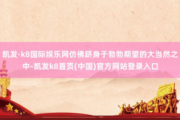 凯发·k8国际娱乐网仿佛跻身于勃勃期望的大当然之中-凯发k8首页(中国)官方网站登录入口