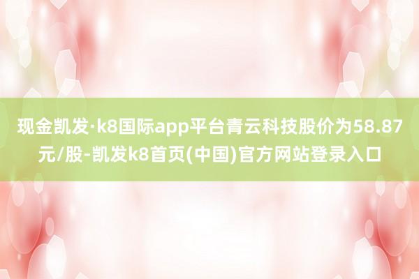 现金凯发·k8国际app平台青云科技股价为58.87元/股-凯发k8首页(中国)官方网站登录入口