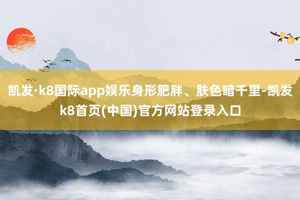 凯发·k8国际app娱乐身形肥胖、肤色暗千里-凯发k8首页(中国)官方网站登录入口