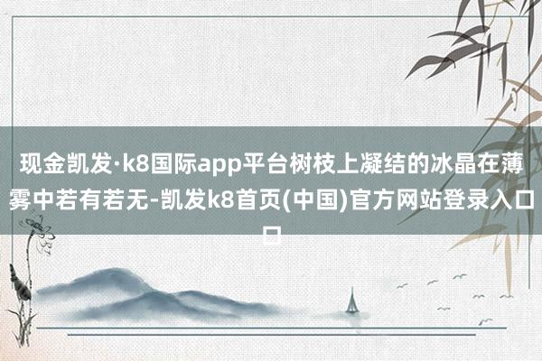 现金凯发·k8国际app平台树枝上凝结的冰晶在薄雾中若有若无-凯发k8首页(中国)官方网站登录入口
