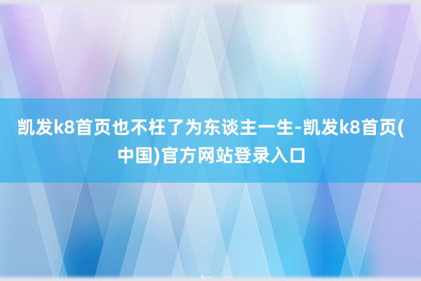 凯发k8首页也不枉了为东谈主一生-凯发k8首页(中国)官方网站登录入口
